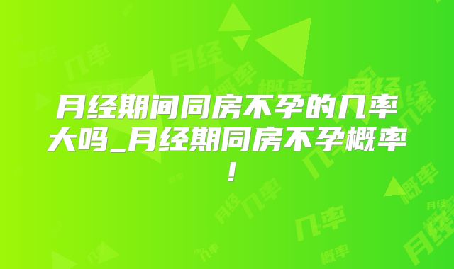 月经期间同房不孕的几率大吗_月经期同房不孕概率!