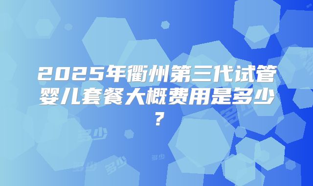 2025年衢州第三代试管婴儿套餐大概费用是多少?
