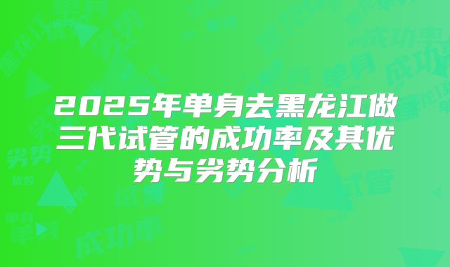2025年单身去黑龙江做三代试管的成功率及其优势与劣势分析