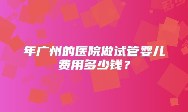 年广州的医院做试管婴儿费用多少钱？