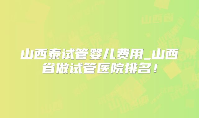 山西泰试管婴儿费用_山西省做试管医院排名！