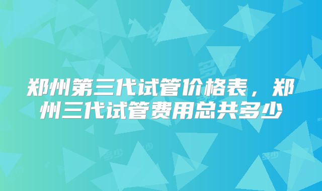 郑州第三代试管价格表，郑州三代试管费用总共多少