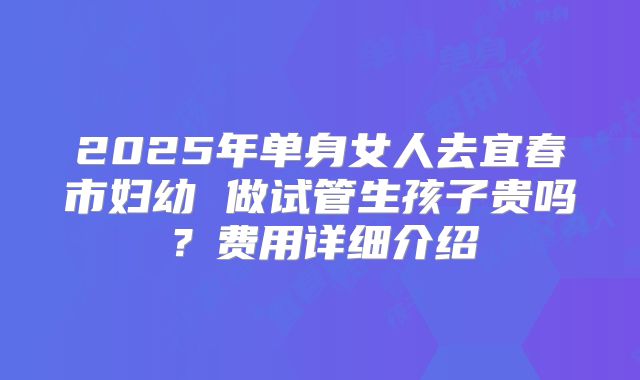 2025年单身女人去宜春市妇幼 做试管生孩子贵吗？费用详细介绍