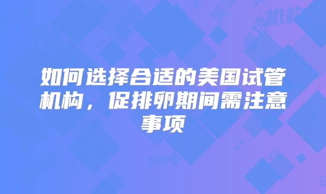 如何选择合适的美国试管机构，促排卵期间需注意事项