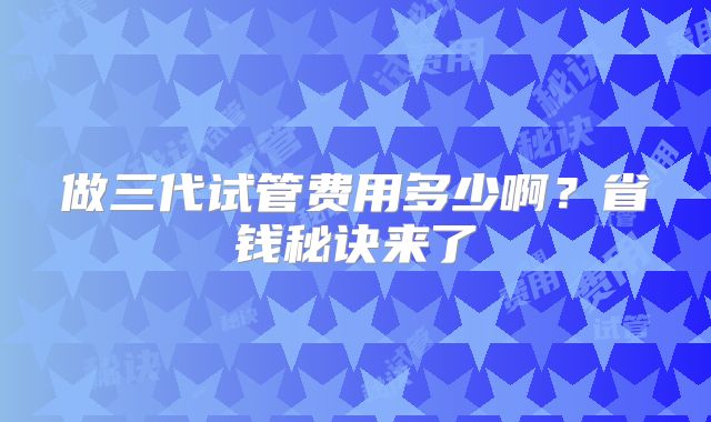 做三代试管费用多少啊？省钱秘诀来了