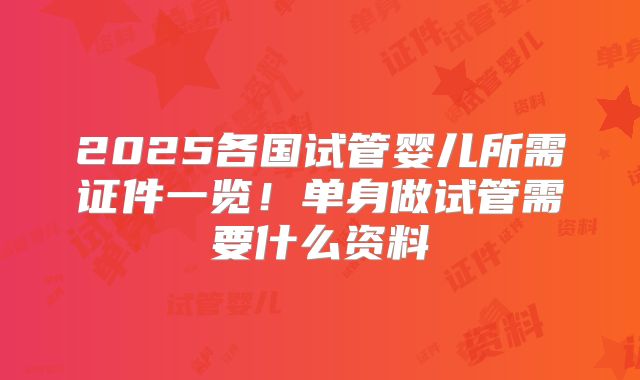 2025各国试管婴儿所需证件一览！单身做试管需要什么资料