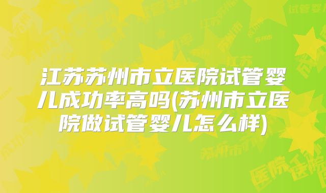 江苏苏州市立医院试管婴儿成功率高吗(苏州市立医院做试管婴儿怎么样)