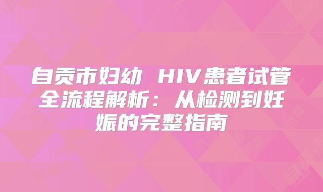 自贡市妇幼 HIV患者试管全流程解析：从检测到妊娠的完整指南