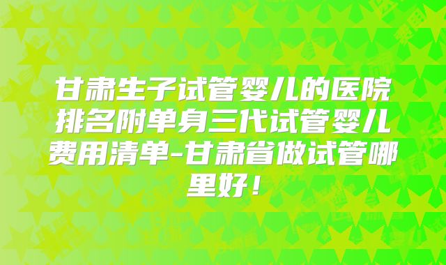 甘肃生子试管婴儿的医院排名附单身三代试管婴儿费用清单-甘肃省做试管哪里好!