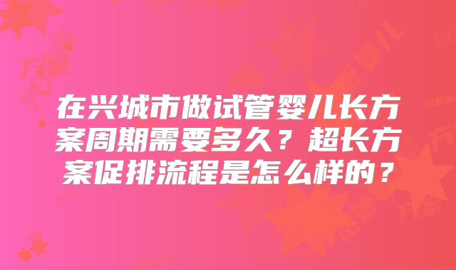 在兴城市做试管婴儿长方案周期需要多久？超长方案促排流程是怎么样的？