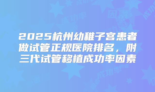 2025杭州幼稚子宫患者做试管正规医院排名,附三代试管移植成功率因素