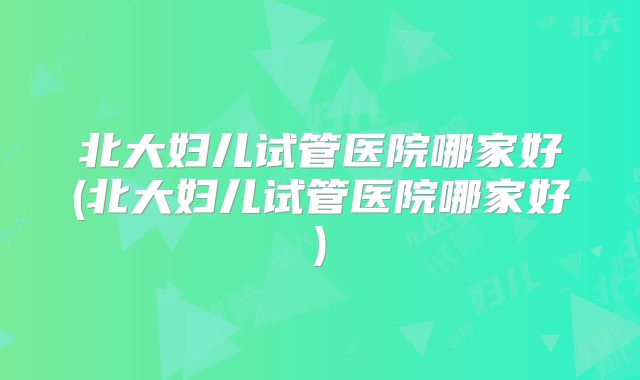 北大妇儿试管医院哪家好(北大妇儿试管医院哪家好)