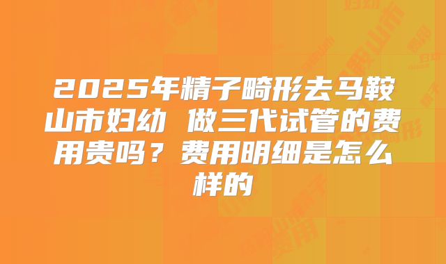 2025年精子畸形去马鞍山市妇幼 做三代试管的费用贵吗？费用明细是怎么样的