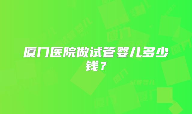 厦门医院做试管婴儿多少钱？