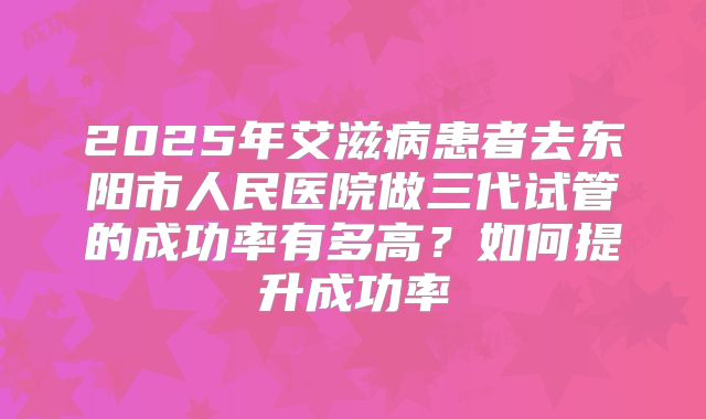 2025年艾滋病患者去东阳市人民医院做三代试管的成功率有多高？如何提升成功率