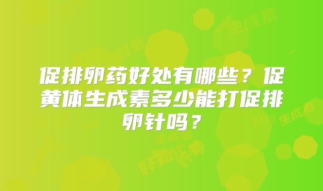 促排卵药好处有哪些?促黄体生成素多少能打促排卵针吗?