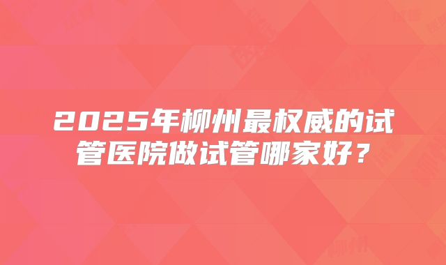 2025年柳州最权威的试管医院做试管哪家好？