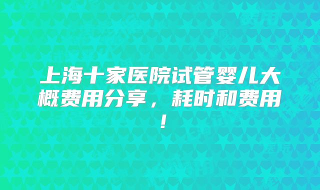 上海十家医院试管婴儿大概费用分享,耗时和费用!
