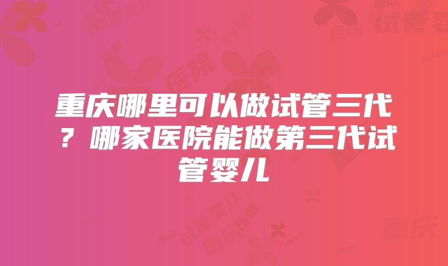 重庆哪里可以做试管三代？哪家医院能做第三代试管婴儿