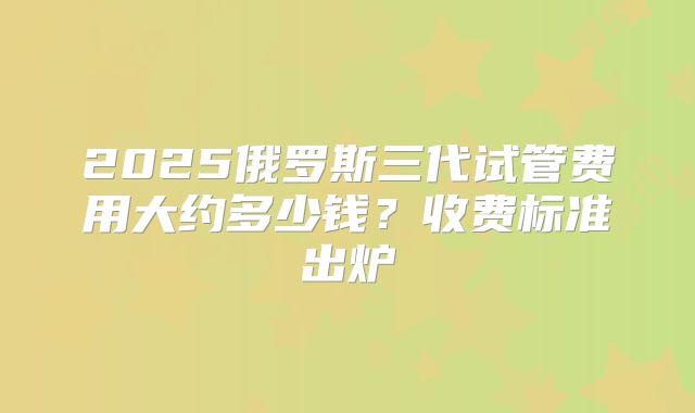 2025俄罗斯三代试管费用大约多少钱?收费标准出炉