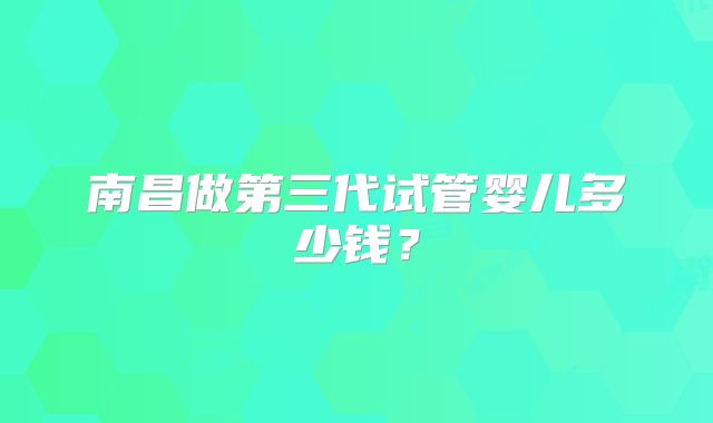 南昌做第三代试管婴儿多少钱？