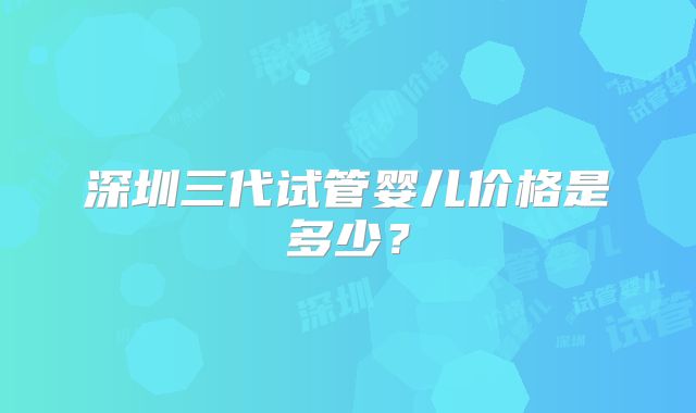 深圳三代试管婴儿价格是多少?