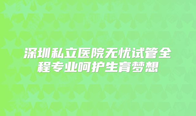 深圳私立医院无忧试管全程专业呵护生育梦想