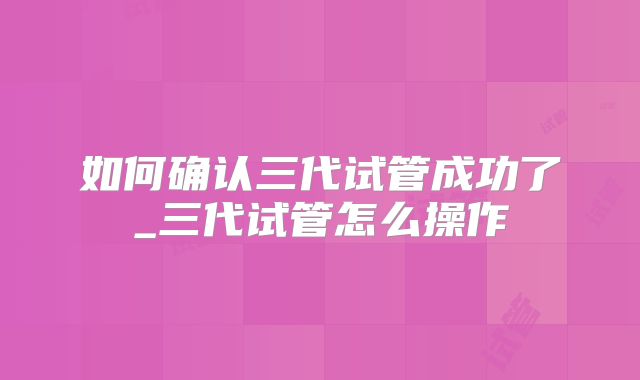 如何确认三代试管成功了_三代试管怎么操作