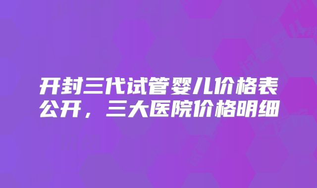 开封三代试管婴儿价格表公开，三大医院价格明细
