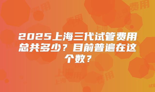 2025上海三代试管费用总共多少？目前普遍在这个数？