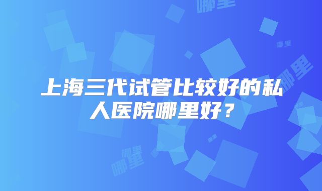 上海三代试管比较好的私人医院哪里好?