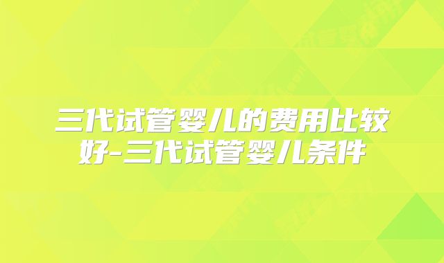 三代试管婴儿的费用比较好-三代试管婴儿条件