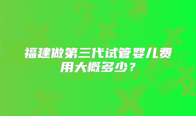 福建做第三代试管婴儿费用大概多少？