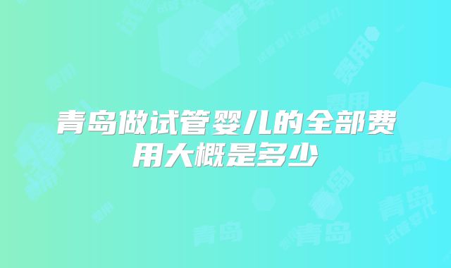 青岛做试管婴儿的全部费用大概是多少