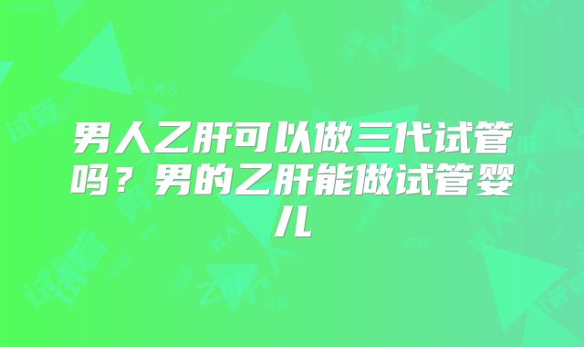 男人乙肝可以做三代试管吗?男的乙肝能做试管婴儿