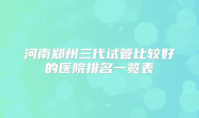 河南郑州三代试管比较好的医院排名一览表