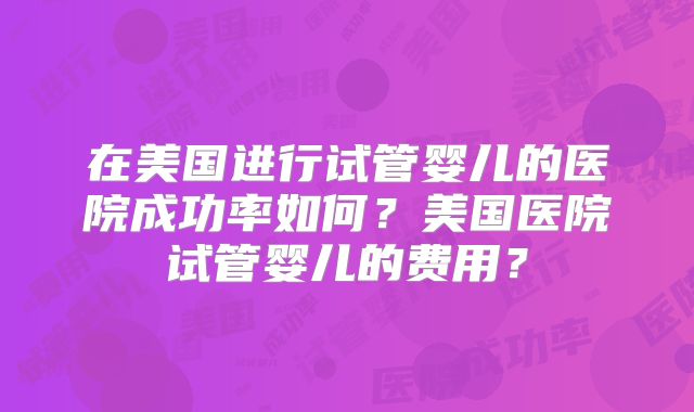 在美国进行试管婴儿的医院成功率如何？美国医院试管婴儿的费用？