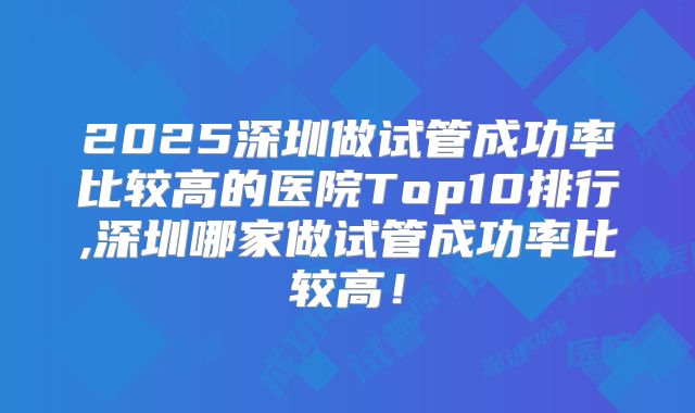 2025深圳做试管成功率比较高的医院Top10排行,深圳哪家做试管成功率比较高!
