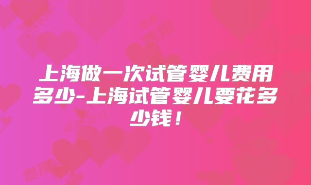 上海做一次试管婴儿费用多少-上海试管婴儿要花多少钱！