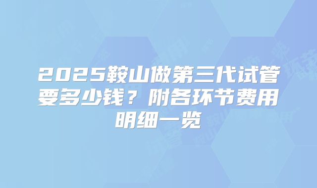 2025鞍山做第三代试管要多少钱？附各环节费用明细一览