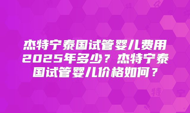杰特宁泰国试管婴儿费用2025年多少？杰特宁泰国试管婴儿价格如何？