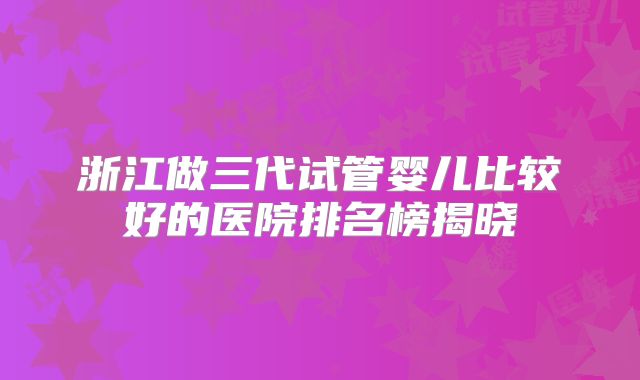 浙江做三代试管婴儿比较好的医院排名榜揭晓