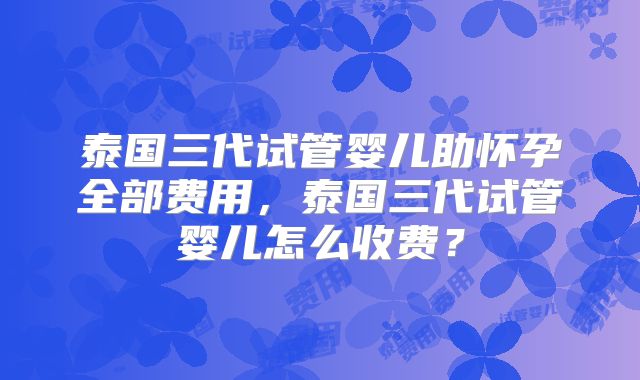 泰国三代试管婴儿助怀孕全部费用，泰国三代试管婴儿怎么收费？