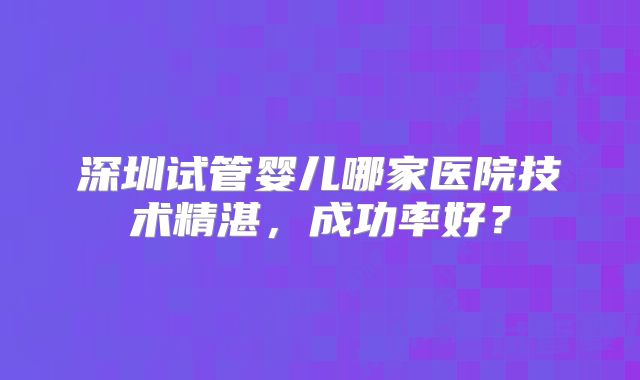 深圳试管婴儿哪家医院技术精湛，成功率好？