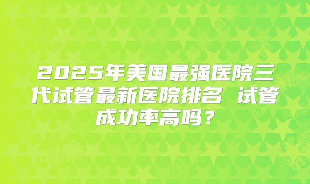 2025年美国最强医院三代试管最新医院排名 试管成功率高吗？