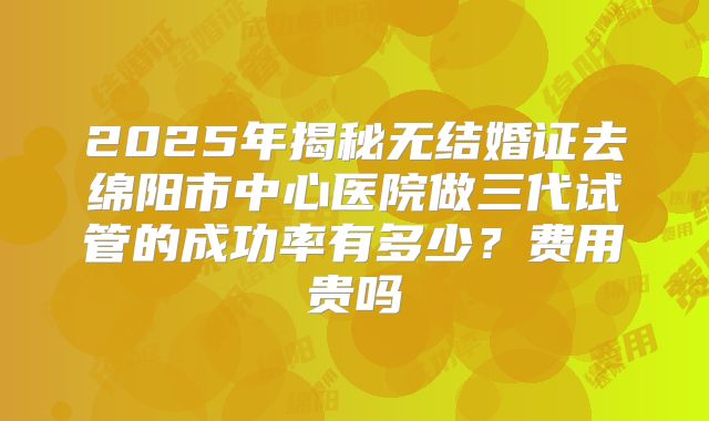 2025年揭秘无结婚证去绵阳市中心医院做三代试管的成功率有多少？费用贵吗