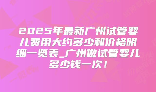 2025年最新广州试管婴儿费用大约多少和价格明细一览表_广州做试管婴儿多少钱一次!