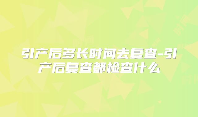 引产后多长时间去复查-引产后复查都检查什么