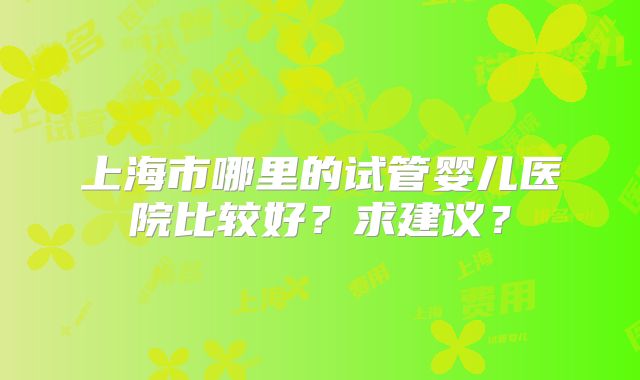 上海市哪里的试管婴儿医院比较好？求建议？