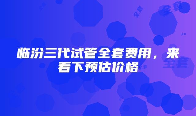 临汾三代试管全套费用,来看下预估价格